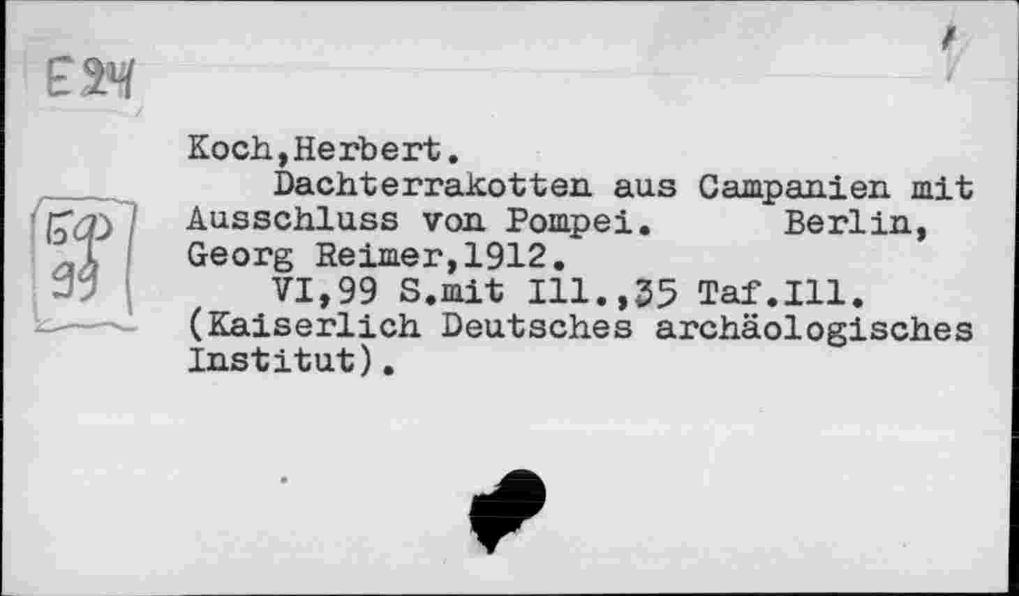 ﻿Koch, Herbert.
Dachterrakotten aus Campanien mit Ausschluss von. Pompei. Berlin, Georg Reimer,1912.
VI,99 S.mit Ill.,35 Taf.111. (Kaiserlich Deutsches archäologisches Institut).